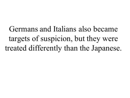 Germans and Italians also became targets of suspicion, but they were treated differently than the Japanese.