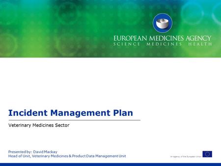 An agency of the European Union Presented by: David Mackay Head of Unit, Veterinary Medicines & Product Data Management Unit Incident Management Plan Veterinary.