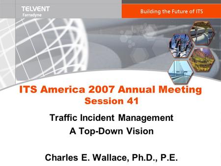 ITS America 2007 Annual Meeting Session 41 Traffic Incident Management A Top-Down Vision Charles E. Wallace, Ph.D., P.E.