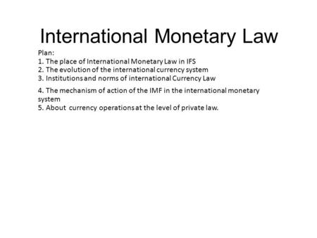 International Monetary Law Plan: 1. The place of International Monetary Law in IFS 2. The evolution of the international currency system 3. Institutions.