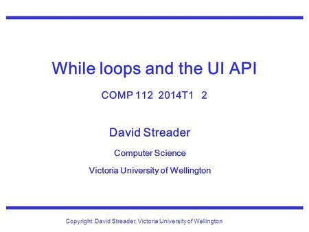 David Streader Computer Science Victoria University of Wellington Copyright: David Streader, Victoria University of Wellington While loops and the UI API.