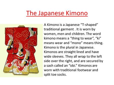 The Japanese Kimono A Kimono is a Japanese “T-shaped” traditional garment . It is worn by women, men and children. The word kimono means a “thing to wear”,