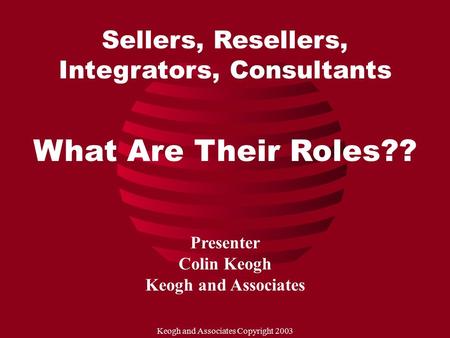 Keogh and Associates Copyright 2003 Sellers, Resellers, Integrators, Consultants What Are Their Roles?? Presenter Colin Keogh Keogh and Associates.
