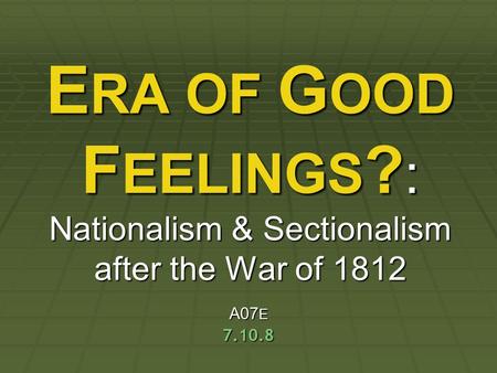 ERA OF GOOD FEELINGS?: Nationalism & Sectionalism after the War of 1812 A07E 7.10.8.