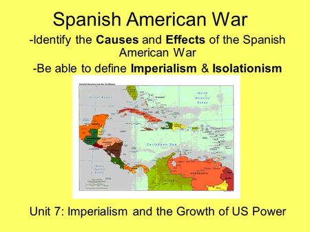 Spanish American War -Identify the Causes and Effects of the Spanish American War -Be able to define Imperialism & Isolationism Unit 7: Imperialism and.