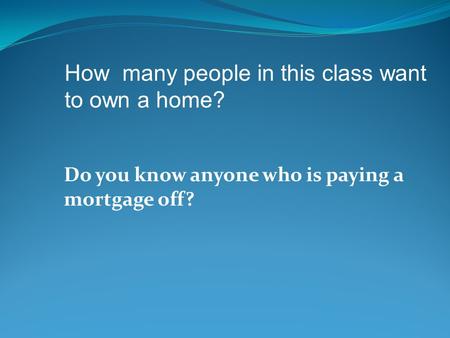 Do you know anyone who is paying a mortgage off? How many people in this class want to own a home?