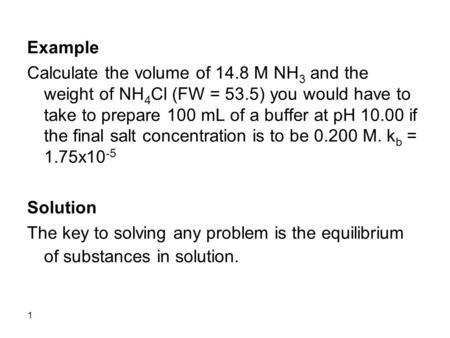 1 Example Calculate the volume of 14.8 M NH 3 and the weight of NH 4 Cl (FW = 53.5) you would have to take to prepare 100 mL of a buffer at pH 10.00 if.