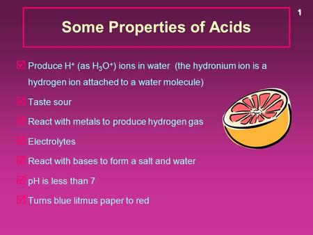 1 Some Properties of Acids þ Produce H + (as H 3 O + ) ions in water (the hydronium ion is a hydrogen ion attached to a water molecule) þ Taste sour þ.