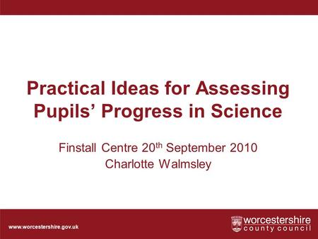 Www.worcestershire.gov.uk Practical Ideas for Assessing Pupils’ Progress in Science Finstall Centre 20 th September 2010 Charlotte Walmsley.