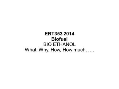 ERT353 2014 Biofuel BIO ETHANOL What, Why, How, How much, ….