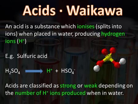 An acid is a substance which ionises (splits into ions) when placed in water, producing hydrogen ions (H + ) E.g. Sulfuric acid H 2 SO 4 H + + HSO 4 -