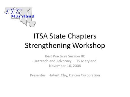 ITSA State Chapters Strengthening Workshop Best Practices Session III: Outreach and Advocacy – ITS Maryland November 16, 2008 Presenter: Hubert Clay, Delcan.