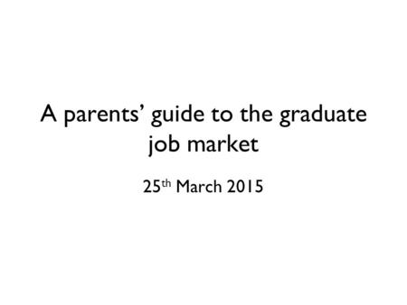 A parents’ guide to the graduate job market 25 th March 2015.