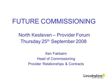 FUTURE COMMISSIONING North Kesteven – Provider Forum Thursday 25 th September 2008 Ken Fairbairn Head of Commissioning Provider Relationships & Contracts.