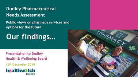 Presentation to Dudley Health & Wellbeing Board 16 th December 2014 Dudley Pharmaceutical Needs Assessment Public views on pharmacy services and options.