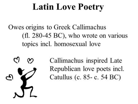 Latin Love Poetry Owes origins to Greek Callimachus (fl. 280-45 BC), who wrote on various topics incl. homosexual love Callimachus inspired Late Republican.