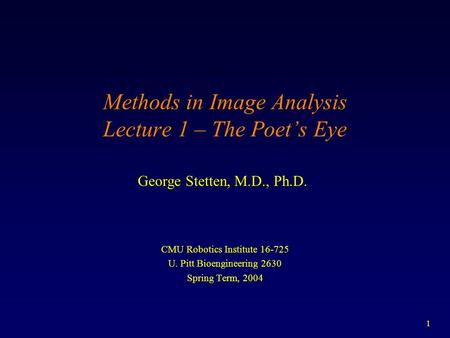 1 Methods in Image Analysis Lecture 1 – The Poet’s Eye CMU Robotics Institute 16-725 U. Pitt Bioengineering 2630 Spring Term, 2004 George Stetten, M.D.,
