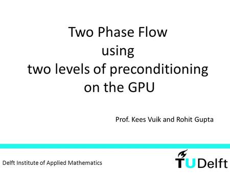 Two Phase Flow using two levels of preconditioning on the GPU Prof. Kees Vuik and Rohit Gupta Delft Institute of Applied Mathematics.