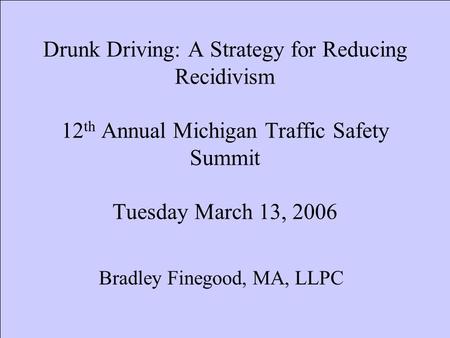 Drunk Driving: A Strategy for Reducing Recidivism 12 th Annual Michigan Traffic Safety Summit Tuesday March 13, 2006 Bradley Finegood, MA, LLPC.
