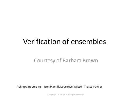 Verification of ensembles Courtesy of Barbara Brown Acknowledgments: Tom Hamill, Laurence Wilson, Tressa Fowler Copyright UCAR 2012, all rights reserved.