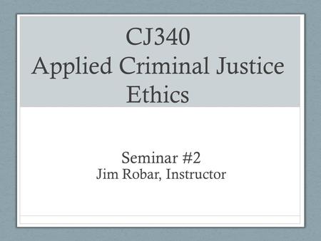 CJ340 Applied Criminal Justice Ethics Seminar #2 Jim Robar, Instructor.