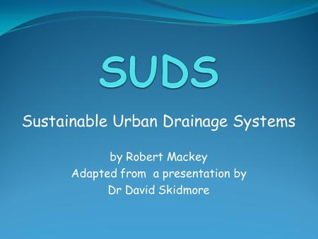 Sustainable Urban Drainage Systems by Robert Mackey Adapted from a presentation by Dr David Skidmore.