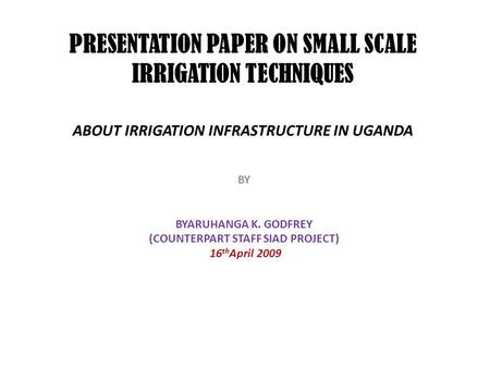 PRESENTATION PAPER ON SMALL SCALE IRRIGATION TECHNIQUES ABOUT IRRIGATION INFRASTRUCTURE IN UGANDA BY BYARUHANGA K. GODFREY (COUNTERPART STAFF SIAD PROJECT)