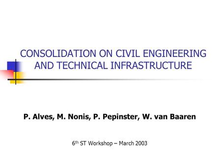 CONSOLIDATION ON CIVIL ENGINEERING AND TECHNICAL INFRASTRUCTURE P. Alves, M. Nonis, P. Pepinster, W. van Baaren 6 th ST Workshop – March 2003.