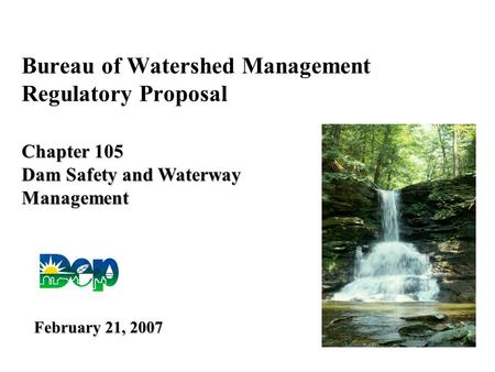 Bureau of Watershed Management Regulatory Proposal Chapter 105 Dam Safety and Waterway Management February 21, 2007.