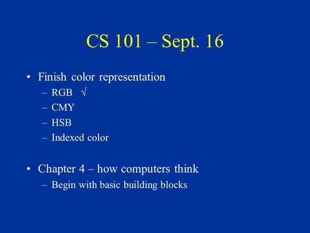 CS 101 – Sept. 16 Finish color representation –RGB √ –CMY –HSB –Indexed color Chapter 4 – how computers think –Begin with basic building blocks.