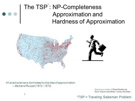 1 The TSP : NP-Completeness Approximation and Hardness of Approximation All exact science is dominated by the idea of approximation. -- Bertrand Russell.