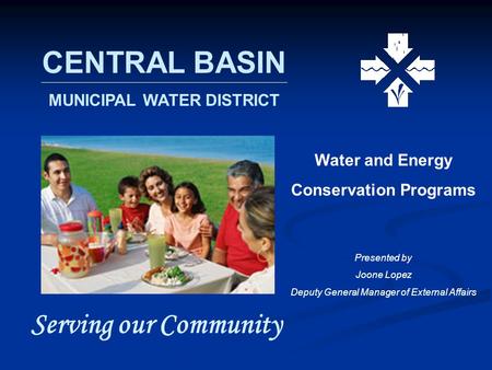 CENTRAL BASIN MUNICIPAL WATER DISTRICT Serving our Community Water and Energy Conservation Programs Presented by Joone Lopez Deputy General Manager of.
