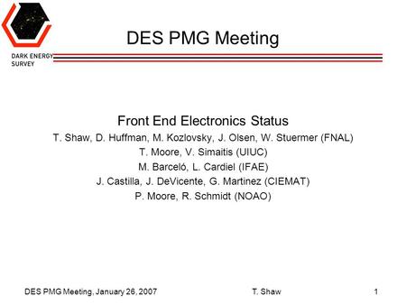 DES PMG Meeting, January 26, 2007 T. Shaw1 DES PMG Meeting Front End Electronics Status T. Shaw, D. Huffman, M. Kozlovsky, J. Olsen, W. Stuermer (FNAL)