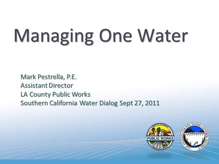 Managing One Water Mark Pestrella, P.E. Assistant Director LA County Public Works Southern California Water Dialog Sept 27, 2011.
