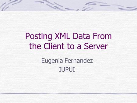 Posting XML Data From the Client to a Server Eugenia Fernandez IUPUI.