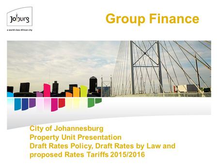 City of Johannesburg Property Unit Presentation Draft Rates Policy, Draft Rates by Law and proposed Rates Tariffs 2015/2016 Group Finance.