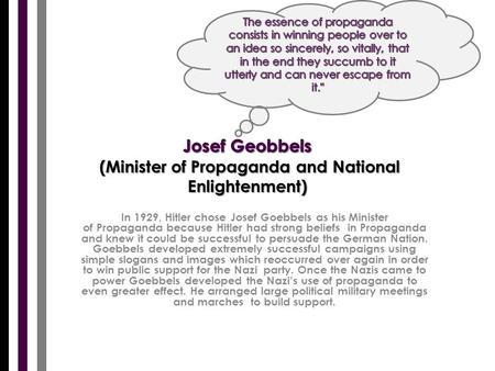 In 1929, Hitler chose Josef Goebbels as his Minister of Propaganda because Hitler had strong beliefs in Propaganda and knew it could be successful to persuade.