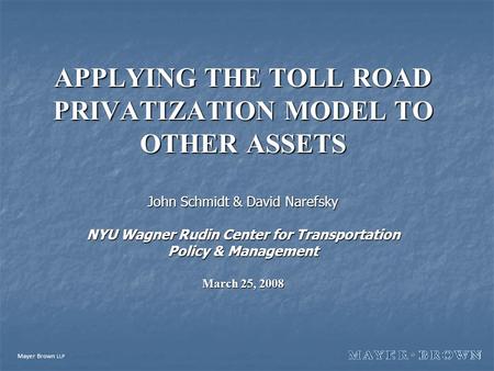 Mayer Brown LLP APPLYING THE TOLL ROAD PRIVATIZATION MODEL TO OTHER ASSETS John Schmidt & David Narefsky NYU Wagner Rudin Center for Transportation Policy.