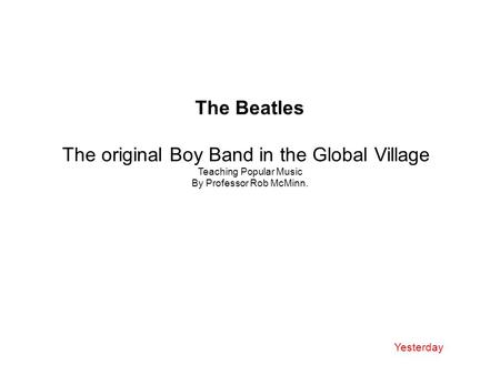 The Beatles The original Boy Band in the Global Village Teaching Popular Music By Professor Rob McMinn. Yesterday.
