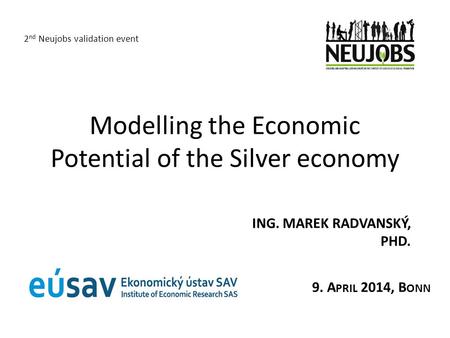 Modelling the Economic Potential of the Silver economy ING. MAREK RADVANSKÝ, PHD. 2 nd Neujobs validation event 9. A PRIL 2014, B ONN.