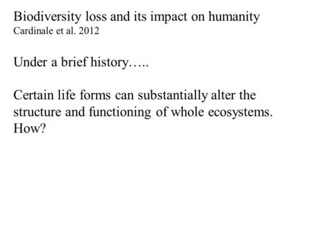 Biodiversity loss and its impact on humanity Cardinale et al. 2012 Under a brief history….. Certain life forms can substantially alter the structure and.