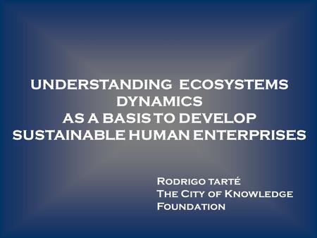 UNDERSTANDING ECOSYSTEMS DYNAMICS AS A BASIS TO DEVELOP SUSTAINABLE HUMAN ENTERPRISES Rodrigo tarté The City of Knowledge Foundation.