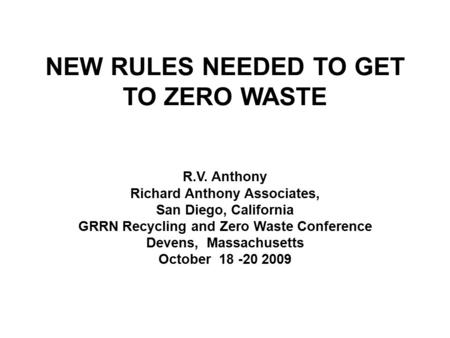 NEW RULES NEEDED TO GET TO ZERO WASTE R.V. Anthony Richard Anthony Associates, San Diego, California GRRN Recycling and Zero Waste Conference Devens, Massachusetts.