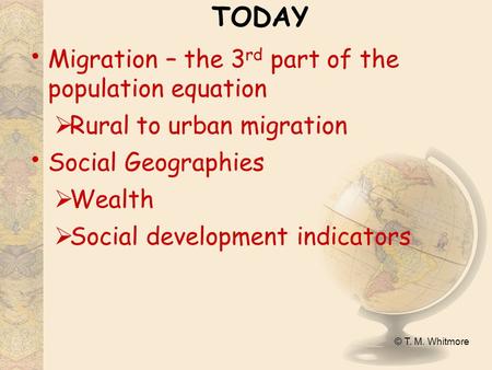 © T. M. Whitmore TODAY Migration – the 3 rd part of the population equation  Rural to urban migration Social Geographies  Wealth  Social development.