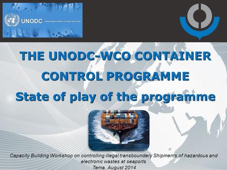 THE UNODC-WCO CONTAINER CONTROL PROGRAMME State of play of the programme Capacity Building Workshop on controlling illegal transboundery Shipments of hazardous.