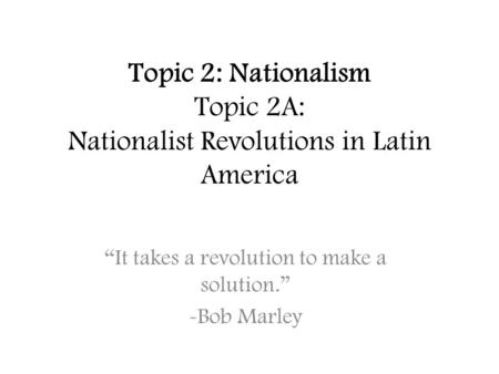 Topic 2: Nationalism Topic 2A: Nationalist Revolutions in Latin America “It takes a revolution to make a solution.” -Bob Marley.