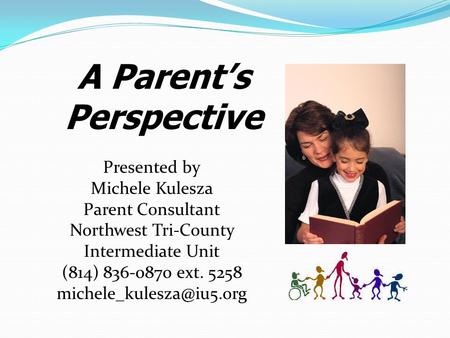 A Parent’s Perspective Presented by Michele Kulesza Parent Consultant Northwest Tri-County Intermediate Unit (814) 836-0870 ext. 5258