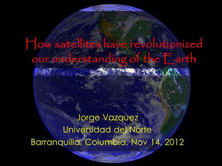 Jorge Vazquez Universidad del Norte Barranquilla, Columbia, Nov 14, 2012 How satellites have revolutionized our understanding of the Earth.