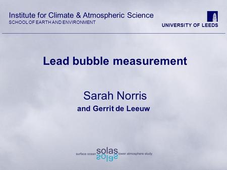 Institute for Climate & Atmospheric Science SCHOOL OF EARTH AND ENVIRONMENT UNIVERSITY OF LEEDS Lead bubble measurement Sarah Norris and Gerrit de Leeuw.