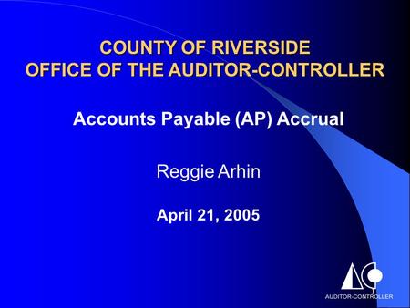 1 COUNTY OF RIVERSIDE OFFICE OF THE AUDITOR-CONTROLLER Accounts Payable (AP) Accrual Reggie Arhin April 21, 2005.
